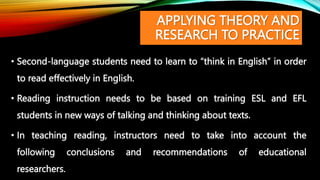 APPLYING THEORY AND
RESEARCH TO PRACTICE
• Second-language students need to learn to “think in English” in order
to read effectively in English.
• Reading instruction needs to be based on training ESL and EFL
students in new ways of talking and thinking about texts.
• In teaching reading, instructors need to take into account the
following conclusions and recommendations of educational
researchers.
 