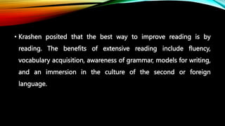 • Krashen posited that the best way to improve reading is by
reading. The benefits of extensive reading include fluency,
vocabulary acquisition, awareness of grammar, models for writing,
and an immersion in the culture of the second or foreign
language.
 