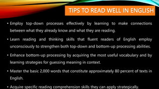 TIPS TO READ WELL IN ENGLISH
• Employ top-down processes effectively by learning to make connections
between what they already know and what they are reading.
• Learn reading and thinking skills that fluent readers of English employ
unconsciously to strengthen both top-down and bottom-up processing abilities.
• Enhance bottom-up processing by acquiring the most useful vocabulary and by
learning strategies for guessing meaning in context.
• Master the basic 2,000 words that constitute approximately 80 percent of texts in
English.
• Acquire specific reading comprehension skills they can apply strategically.
 