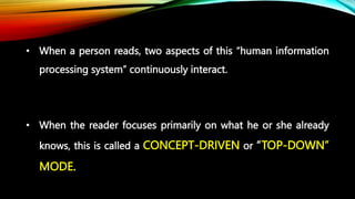 • When a person reads, two aspects of this “human information
processing system” continuously interact.
• When the reader focuses primarily on what he or she already
knows, this is called a CONCEPT-DRIVEN or “TOP-DOWN”
MODE.
 