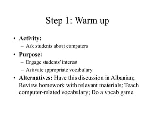 Step 1: Warm up
• Activity:
– Ask students about computers
• Purpose:
– Engage students’ interest
– Activate appropriate vocabulary
• Alternatives: Have this discussion in Albanian;
Review homework with relevant materials; Teach
computer-related vocabulary; Do a vocab game
 