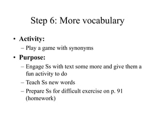 Step 6: More vocabulary
• Activity:
– Play a game with synonyms
• Purpose:
– Engage Ss with text some more and give them a
fun activity to do
– Teach Ss new words
– Prepare Ss for difficult exercise on p. 91
(homework)
 