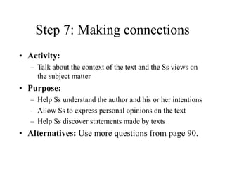 Step 7: Making connections
• Activity:
– Talk about the context of the text and the Ss views on
the subject matter
• Purpose:
– Help Ss understand the author and his or her intentions
– Allow Ss to express personal opinions on the text
– Help Ss discover statements made by texts
• Alternatives: Use more questions from page 90.
 