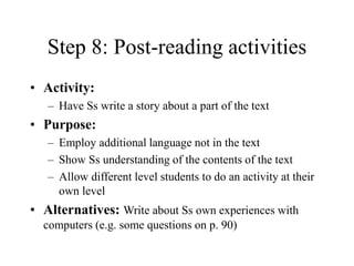 Step 8: Post-reading activities
• Activity:
– Have Ss write a story about a part of the text
• Purpose:
– Employ additional language not in the text
– Show Ss understanding of the contents of the text
– Allow different level students to do an activity at their
own level
• Alternatives: Write about Ss own experiences with
computers (e.g. some questions on p. 90)
 