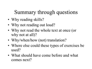 Summary through questions
• Why reading skills?
• Why not reading out loud?
• Why not read the whole text at once (or
why not at all)?
• Why/when/how (not) translation?
• Where else could these types of exercises be
used?
• What should have come before and what
comes next?
 