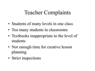 Teacher Complaints
• Students of many levels in one class
• Too many students in classrooms
• Textbooks inappropriate to the level of
students
• Not enough time for creative lesson
planning
• Strict inspections
 