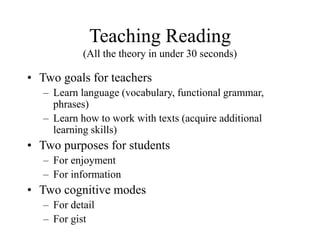 Teaching Reading
(All the theory in under 30 seconds)
• Two goals for teachers
– Learn language (vocabulary, functional grammar,
phrases)
– Learn how to work with texts (acquire additional
learning skills)
• Two purposes for students
– For enjoyment
– For information
• Two cognitive modes
– For detail
– For gist
 