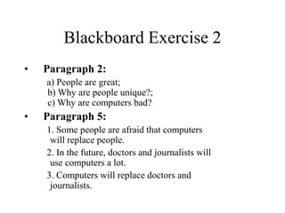 Blackboard Exercise 2
• Paragraph 2:
a) People are great;
b) Why are people unique?;
c) Why are computers bad?
• Paragraph 5:
1. Some people are afraid that computers
will replace people.
2. In the future, doctors and journalists will
use computers a lot.
3. Computers will replace doctors and
journalists.
 