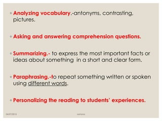 ◦ Analyzing vocabulary.-antonyms, contrasting,
pictures.
◦ Asking and answering comprehension questions.
◦ Summarizing.- to express the most important facts or
ideas about something in a short and clear form.
◦ Paraphrasing.-to repeat something written or spoken
using different words.
◦ Personalizing the reading to students’ experiences.
24/07/2015 santyna
 