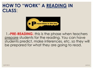 1.-PRE-READING.-this is the phase when teachers
prepare students for the reading. You can have
students predict, make inferences, etc. so they will
be prepared for what they are going to read.
HOW TO “WORK” A READING IN
CLASS:
santyna24/07/2015
 