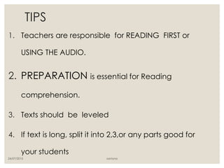 TIPS
1. Teachers are responsible for READING FIRST or
USING THE AUDIO.
2. PREPARATION is essential for Reading
comprehension.
3. Texts should be leveled
4. If text is long, split it into 2,3,or any parts good for
your students
24/07/2015 santyna
 