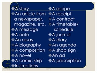 24/07/2015 santyna
A story
An article from
a newspaper,
magazine, etc.
A message
A note
An essay
A biography
A composition
A novel
A comic strip
Instructions
A recipe
A receipt
A contract
A timetable/
schedule
A journal
A diary
An agenda
A shop sign
An ad
A prescription
 