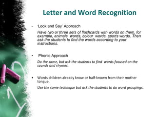 Letter and Word Recognition
•   ‘Look and Say’ Approach
    Have two or three sets of flashcards with words on them, for
    example, animals words, colour words, sports words. Then
    ask the students to find the words according to your
    instructions.


•   Phonic Approach
    Do the same, but ask the students to find words focused on the
    sounds and rhymes.


•   Words children already know or half-known from their mother
    tongue.
    Use the same technique but ask the students to do word groupings.
 