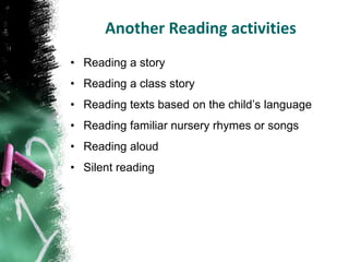 Another Reading activities
• Reading a story
• Reading a class story
• Reading texts based on the child’s language
• Reading familiar nursery rhymes or songs
• Reading aloud
• Silent reading
 