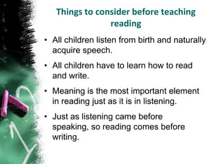 Things to consider before teaching
                reading
• All children listen from birth and naturally
  acquire speech.
• All children have to learn how to read
  and write.
• Meaning is the most important element
  in reading just as it is in listening.
• Just as listening came before
  speaking, so reading comes before
  writing.
 