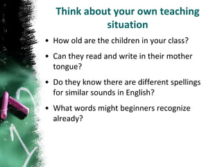 Think about your own teaching
             situation
• How old are the children in your class?
• Can they read and write in their mother
  tongue?
• Do they know there are different spellings
  for similar sounds in English?
• What words might beginners recognize
  already?
 