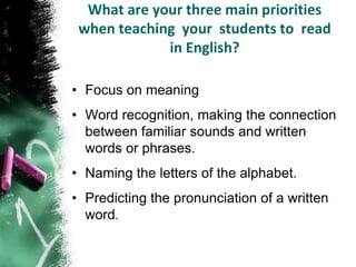 What are your three main priorities
 when teaching your students to read
             in English?

• Focus on meaning
• Word recognition, making the connection
  between familiar sounds and written
  words or phrases.
• Naming the letters of the alphabet.
• Predicting the pronunciation of a written
  word.
 