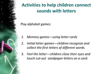 Activities to help children connect
        sounds with letters

Play alphabet games:


1. Memory games—using letter cards
2. Initial letter games—children recognize and
   collect the first letters of different words.
3. Feel the letter—children close their eyes and
   touch cut-out sandpaper letters on a card.
 