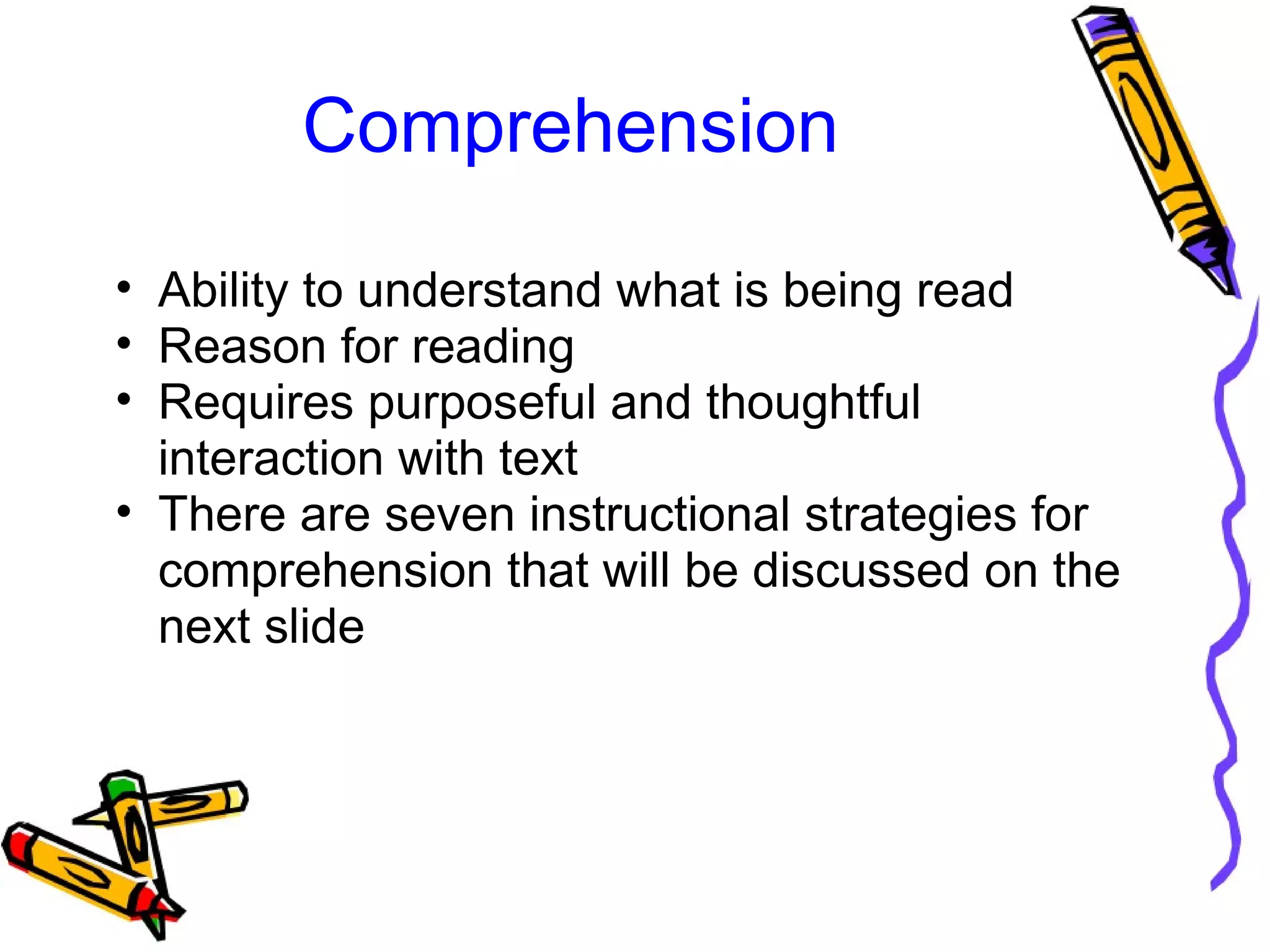 Comprehension
• Ability to understand what is being read
• Reason for reading
• Requires purposeful and thoughtful
interaction with text
• There are seven instructional strategies for
comprehension that will be discussed on the
next slide
 