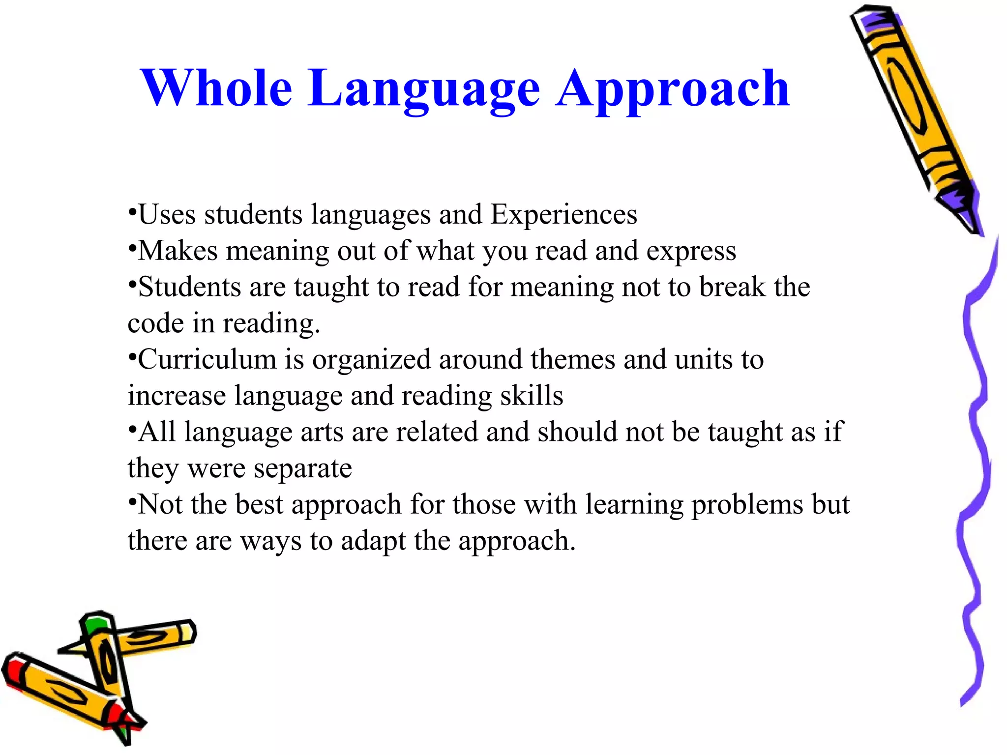 Whole Language Approach
•Uses students languages and Experiences
•Makes meaning out of what you read and express
•Students are taught to read for meaning not to break the
code in reading.
•Curriculum is organized around themes and units to
increase language and reading skills
•All language arts are related and should not be taught as if
they were separate
•Not the best approach for those with learning problems but
there are ways to adapt the approach.
 