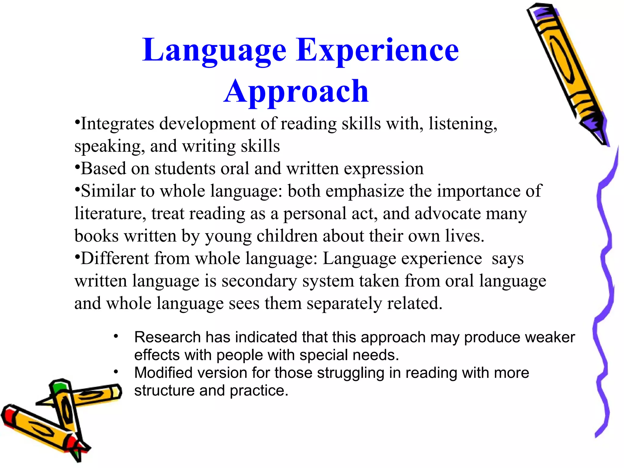 • Research has indicated that this approach may produce weaker
effects with people with special needs.
• Modified version for those struggling in reading with more
structure and practice.
Language Experience
Approach
•Integrates development of reading skills with, listening,
speaking, and writing skills
•Based on students oral and written expression
•Similar to whole language: both emphasize the importance of
literature, treat reading as a personal act, and advocate many
books written by young children about their own lives.
•Different from whole language: Language experience says
written language is secondary system taken from oral language
and whole language sees them separately related.
 