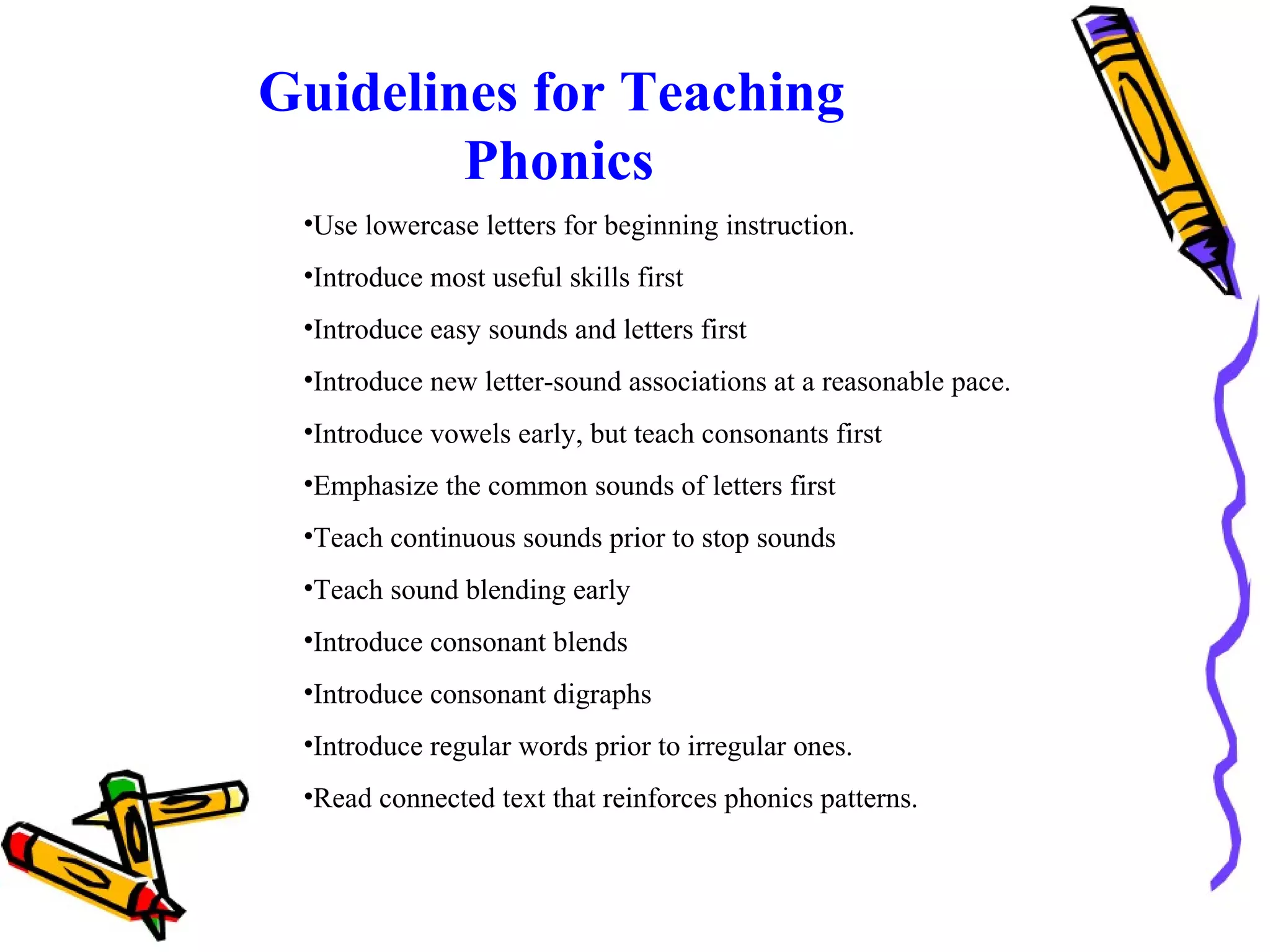 Guidelines for Teaching
Phonics
•Use lowercase letters for beginning instruction.
•Introduce most useful skills first
•Introduce easy sounds and letters first
•Introduce new letter-sound associations at a reasonable pace.
•Introduce vowels early, but teach consonants first
•Emphasize the common sounds of letters first
•Teach continuous sounds prior to stop sounds
•Teach sound blending early
•Introduce consonant blends
•Introduce consonant digraphs
•Introduce regular words prior to irregular ones.
•Read connected text that reinforces phonics patterns.
 