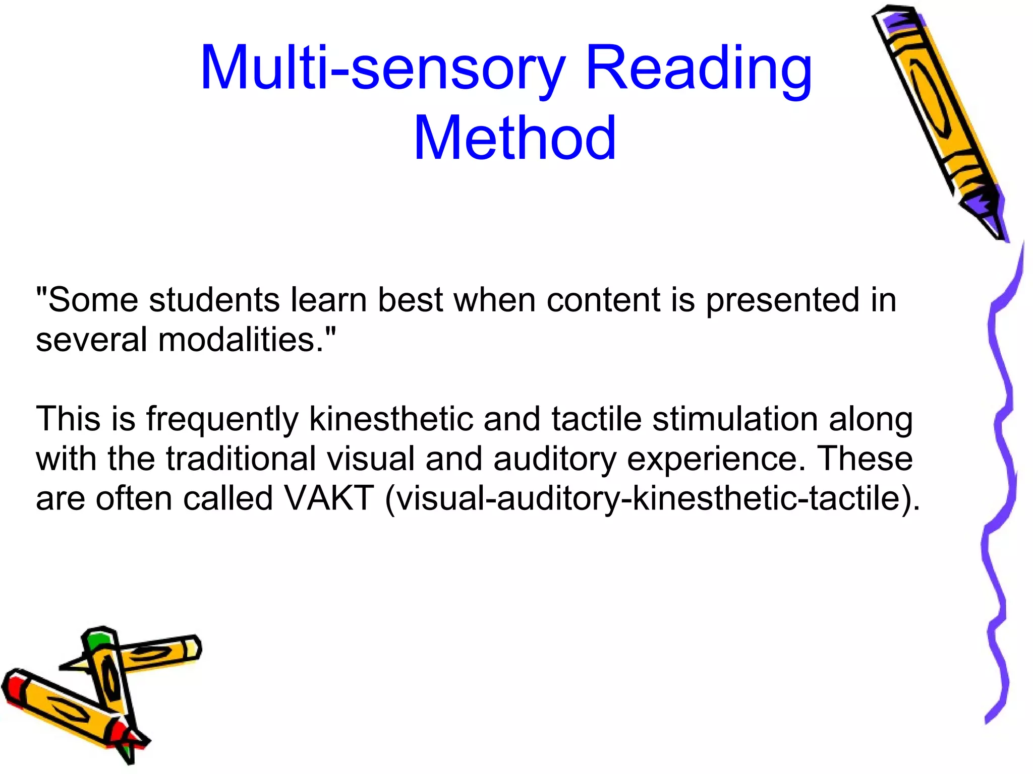 Multi-sensory Reading
Method
"Some students learn best when content is presented in
several modalities."
This is frequently kinesthetic and tactile stimulation along
with the traditional visual and auditory experience. These
are often called VAKT (visual-auditory-kinesthetic-tactile).
 