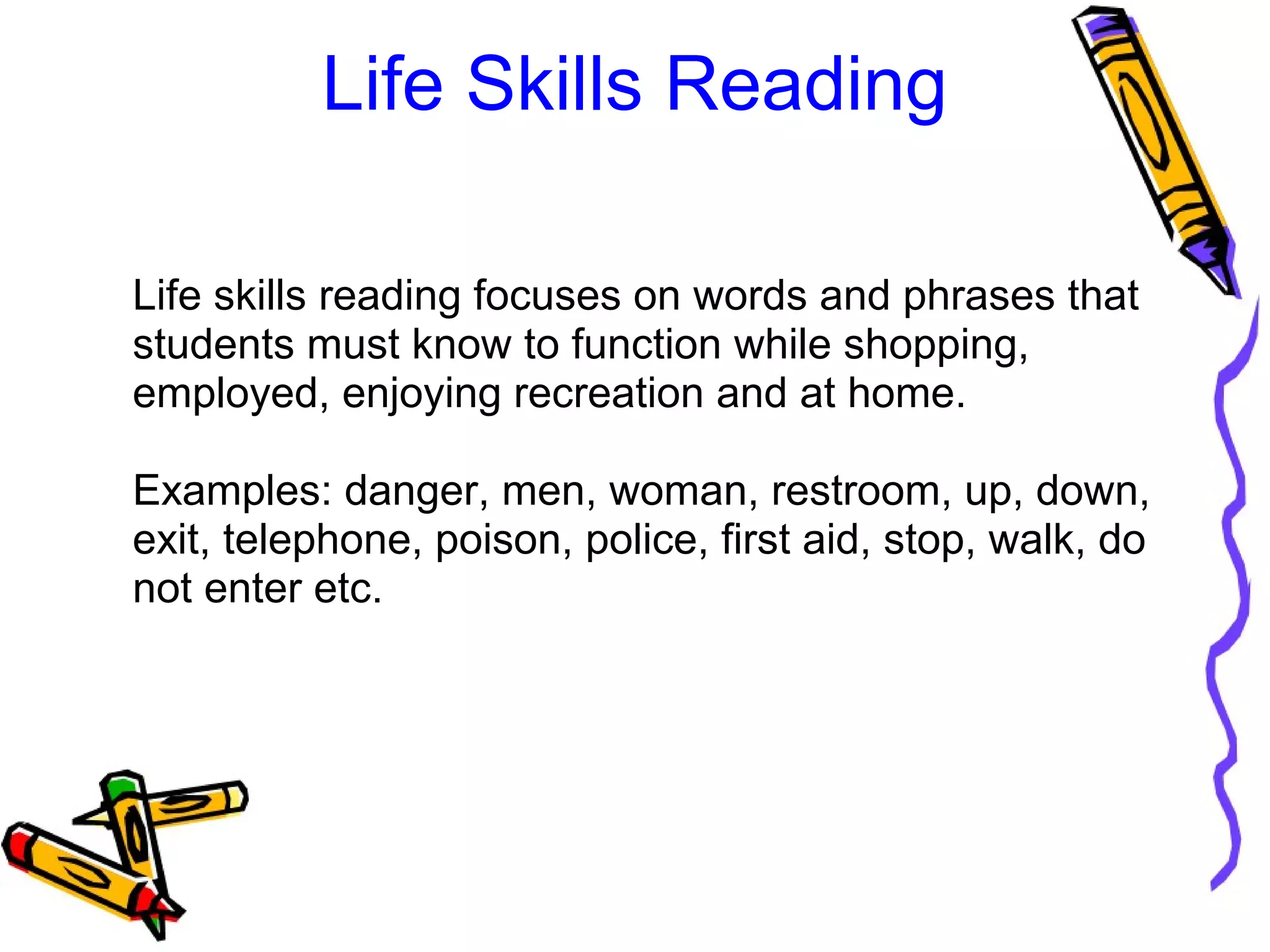 Life Skills Reading
Life skills reading focuses on words and phrases that 
students must know to function while shopping, 
employed, enjoying recreation and at home. 
Examples: danger, men, woman, restroom, up, down, 
exit, telephone, poison, police, first aid, stop, walk, do 
not enter etc. 
 