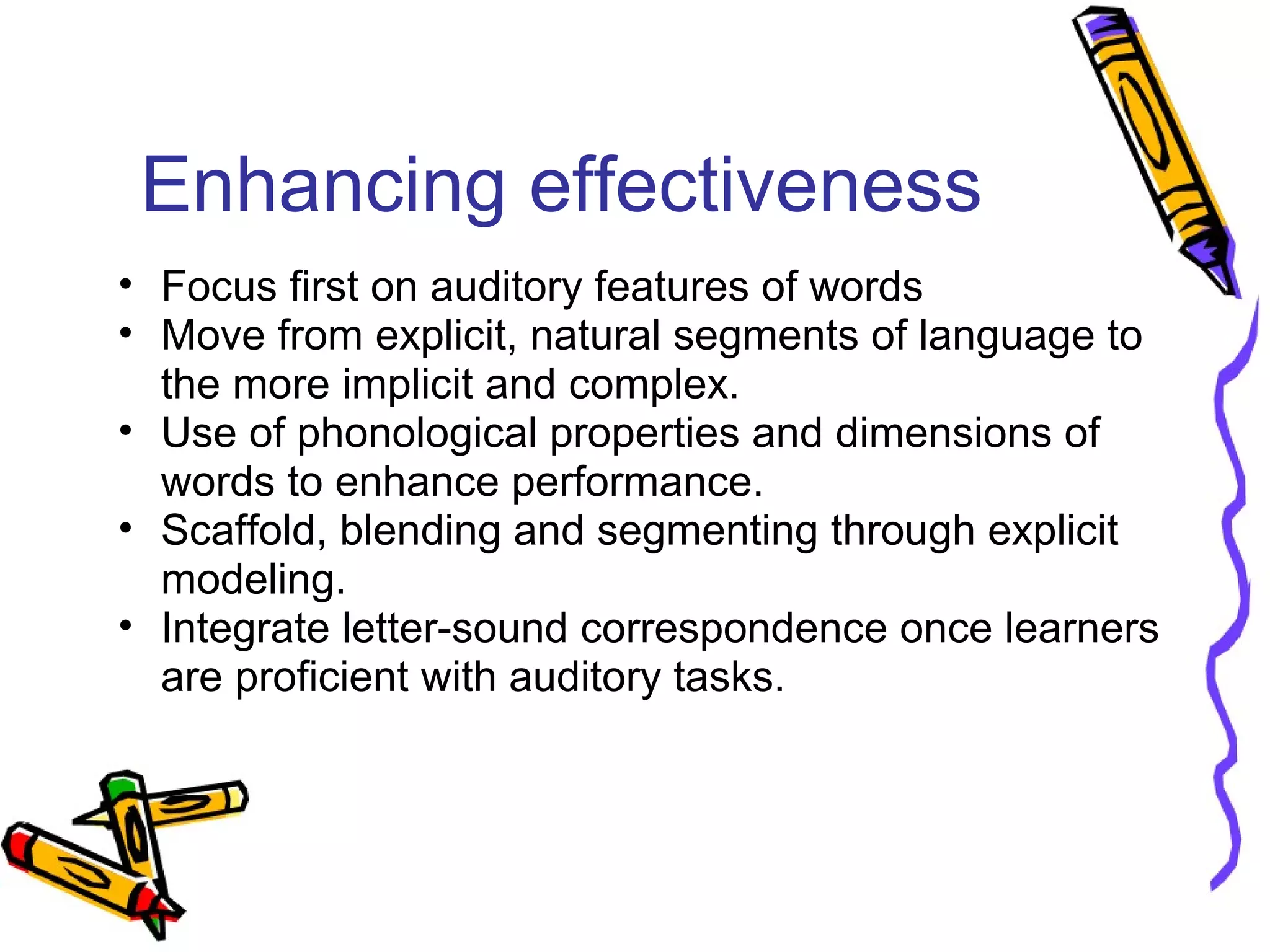 Enhancing effectiveness
• Focus first on auditory features of words
• Move from explicit, natural segments of language to
the more implicit and complex.
• Use of phonological properties and dimensions of
words to enhance performance.
• Scaffold, blending and segmenting through explicit
modeling.
• Integrate letter-sound correspondence once learners
are proficient with auditory tasks.
 
