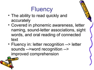 Fluency
• The ability to read quickly and
accurately
• Covered in phonemic awareness, letter
naming, sound-letter associations, sight
words, and oral reading of connected
text
• Fluency in: letter recognition --> letter
sounds -->word recognition -->
improved comprehension
 