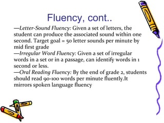 Fluency, cont..
—Letter-Sound Fluency: Given a set of letters, the
student can produce the associated sound within one
second. Target goal = 50 letter sounds per minute by
mid first grade
—Irregular Word Fluency: Given a set of irregular
words in a set or in a passage, can identify words in 1
second or less.
—Oral Reading Fluency: By the end of grade 2, students
should read 90-100 words per minute fluently.It
mirrors spoken language fluency
 