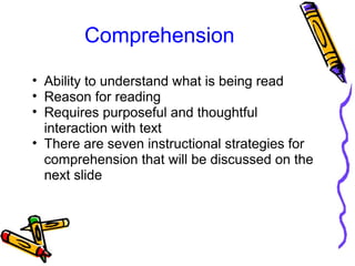 Comprehension
• Ability to understand what is being read
• Reason for reading
• Requires purposeful and thoughtful
interaction with text
• There are seven instructional strategies for
comprehension that will be discussed on the
next slide
 