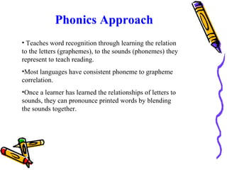Phonics Approach
• Teaches word recognition through learning the relation
to the letters (graphemes), to the sounds (phonemes) they
represent to teach reading.
•Most languages have consistent phoneme to grapheme
correlation.
•Once a learner has learned the relationships of letters to
sounds, they can pronounce printed words by blending
the sounds together.
 
