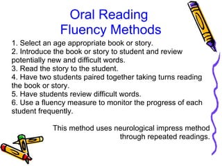Oral Reading
Fluency Methods
1. Select an age appropriate book or story.
2. Introduce the book or story to student and review
potentially new and difficult words.
3. Read the story to the student.
4. Have two students paired together taking turns reading
the book or story.
5. Have students review difficult words.
6. Use a fluency measure to monitor the progress of each
student frequently.
This method uses neurological impress method
through repeated readings.
 