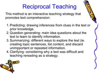 Reciprocal Teaching
This method is an interactive teaching strategy that 
promotes text comprehension:
1. Predicting: drawing inferences from clues in the text or 
prior knowledge.
2. Question generating: main idea questions about the 
text to learn to identify information.
3. Summarizing: different ways to explore the text (ie. 
creating topic sentences, list content, and discard 
unimpportant or repeated information.
4. Clarifying: considering why a text was difficult and 
teaching rereading as a strategy.
 
