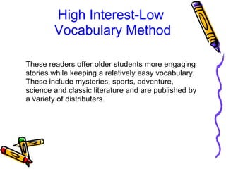 High Interest-Low 
Vocabulary Method
These readers offer older students more engaging 
stories while keeping a relatively easy vocabulary. 
These include mysteries, sports, adventure, 
science and classic literature and are published by 
a variety of distributers. 
 
