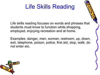 Life Skills Reading
Life skills reading focuses on words and phrases that 
students must know to function while shopping, 
employed, enjoying recreation and at home. 
Examples: danger, men, woman, restroom, up, down, 
exit, telephone, poison, police, first aid, stop, walk, do 
not enter etc. 
 