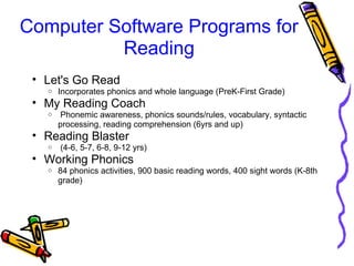 Computer Software Programs for 
Reading
• Let's Go Read
o Incorporates phonics and whole language (PreK-First Grade)
• My Reading Coach
o  Phonemic awareness, phonics sounds/rules, vocabulary, syntactic 
processing, reading comprehension (6yrs and up)
• Reading Blaster 
o  (4-6, 5-7, 6-8, 9-12 yrs)
• Working Phonics
o 84 phonics activities, 900 basic reading words, 400 sight words (K-8th 
grade)
 