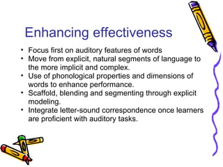 Enhancing effectiveness
• Focus first on auditory features of words
• Move from explicit, natural segments of language to
the more implicit and complex.
• Use of phonological properties and dimensions of
words to enhance performance.
• Scaffold, blending and segmenting through explicit
modeling.
• Integrate letter-sound correspondence once learners
are proficient with auditory tasks.
 
