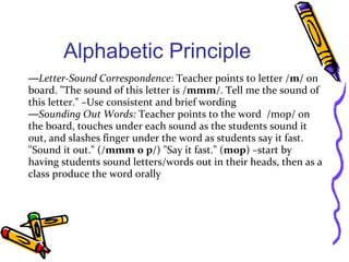 Alphabetic Principle
—Letter-Sound Correspondence: Teacher points to letter /m/ on
board. "The sound of this letter is /mmm/. Tell me the sound of
this letter." –Use consistent and brief wording
—Sounding Out Words: Teacher points to the word /mop/ on
the board, touches under each sound as the students sound it
out, and slashes finger under the word as students say it fast.
"Sound it out." (/mmm o p/) "Say it fast." (mop) –start by
having students sound letters/words out in their heads, then as a
class produce the word orally
 