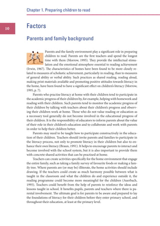 Chapter 1. Preparing children to read

10

Factors
Parents and family background
Parents and the family environment play a significant role in preparing
children to read. Parents are the first teachers and spend the longest
time with them (Morrow, 1995). They provide the intellectual stimulation and the emotional atmosphere essential to reading achievement
(Irwin, 1967). The characteristics of homes have been found to be more closely related to measures of scholastic achievement, particularly in reading, than to measures
of general ability or verbal ability. Such practices as shared reading, reading aloud,
making print materials available and promoting positive attitudes towards literacy in
the home, have been found to have a significant effect on children’s literacy (Morrow,
1995, p. 7).
Parents who practise literacy at home with their children tend to participate in
the academic progress of their children by, for example, helping with homework and
reading with their children. Such parents tend to monitor the academic progress of
their children by talking with teachers about their children’s progress and observing their children work at home. Those who do not value reading or education as
a necessary tool generally do not become involved in the educational progress of
their children. It is the responsibility of educators to inform parents about the value
of their role in their children’s education and to collaborate and work with parents
in order to help their children better.
Parents may need to be taught how to participate constructively in the education of their children. Teachers should invite parents and families to participate in
the literacy process, not only to promote literacy in their children but also to enhance their own literacy (Braun, 1991). It helps to encourage parents to interact and
become involved with the school system, but it is also important to provide them
with concrete shared activities that can be practised at home.
Teachers can create activities specifically for the home environment that engage
the entire family, such as taking a family survey of favourite foods or making a family tree. Where parents are (or may be) illiterate, the home activities should include
drawing. If the teachers could create as much harmony possible between what is
taught in the classroom and what the children do and experience outside it, the
reading programme could become more meaningful for the children (Auerbach,
1995). Teachers could benefit from the help of parents to reinforce the ideas and
lessons taught in school. It benefits pupils, parents and teachers where there is parental involvement. The ultimate goal is for parents to be aware and prepared to lay
the foundations of literacy for their children before they enter primary school, and
throughout their education, at least at the primary level.

 