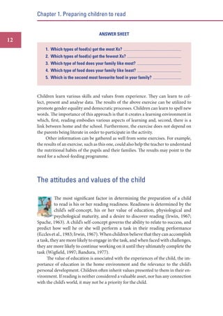 Chapter 1. Preparing children to read

ANSWER SHEET

12
1. Which types of food(s) got the most Xs?

....................................................................................................................

2. Which types of food(s) got the fewest Xs? .............................................................................................................
3. Which type of food does your family like most?

.........................................................................................

4. Which type of food does your family like least? .........................................................................................
5. Which is the second most favourite food in your family?

.........................................................

Children learn various skills and values from experience. They can learn to collect, present and analyse data. The results of the above exercise can be utilized to
promote gender equality and democratic processes. Children can learn to spell new
words. The importance of this approach is that it creates a learning environment in
which, first, reading embodies various aspects of learning and, second, there is a
link between home and the school. Furthermore, the exercise does not depend on
the parents being literate in order to participate in the activity.
Other information can be gathered as well from some exercises. For example,
the results of an exercise, such as this one, could also help the teacher to understand
the nutritional habits of the pupils and their families. The results may point to the
need for a school-feeding programme.

The attitudes and values of the child
The most significant factor in determining the preparation of a child
to read is his or her reading readiness. Readiness is determined by the
child’s self-concept, his or her value of education, physiological and
psychological maturity, and a desire to discover reading (Irwin, 1967;
Spache, 1963). A child’s self-concept governs the ability to relate to success, and
predict how well he or she will perform a task in their reading performance
(Eccles et al., 1983; Irwin, 1967). When children believe that they can accomplish
a task, they are more likely to engage in the task, and when faced with challenges,
they are more likely to continue working on it until they ultimately complete the
task (Wigfield, 1997; Bandura, 1977).
The value of education is associated with the experiences of the child, the importance of education in the home environment and the relevance to the child’s
personal development. Children often inherit values presented to them in their environment. If reading is neither considered a valuable asset, nor has any connection
with the child’s world, it may not be a priority for the child.

 