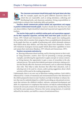 Chapter 1. Preparing children to read

14

The classroom environment should help pupils feel good about who they
are. For example, pupils may be given different classroom duties for
which they are responsible, such as noting attendance, collecting and
distributing books, and classroom sanitation. Giving responsibilities to
pupils helps to enhance their leadership skills and qualities.
Teachers should communicate positive beliefs and expectations and engage
in positive reinforcement towards pupils. Teachers should show that they love and
care about children. Pupils should feel valued and respected and supported by their
teachers.
The teacher helps pupils to establish reading goals and expectations appropriate for their respective capacities, and help them reach their goals (Ruddell and
Unrau, 1997; Schunk and Zimmerman, 1997). When pupils have reading goals,
they are better able to monitor their progress; these accomplishments demonstrate
to the pupils that they are capable of performing well, which ultimately enhances
their beliefs about their abilities, and what they expect from themselves. Positive
self-evaluations of progress increase pupils’ beliefs about their capabilities to learn
and sustain their motivation (Bandura, 1977; Schunk and Zimmerman, 1997).
Teachers can promote motivation by:
Showing enthusiasm about teaching, and by showing interest in their work.
Using innovative, creative, clear ways for presenting a concept, providing
examples, and allowing the opportunity to apply concepts in various contexts.
Giving learners the opportunity to gain a sense of ownership in the educational process. This means that students participate in decision-making activities that directly affect the classroom environment, such as collectively deciding
class rules. They help to make decisions that affect their education, such as
selecting texts to be used in a lesson, and/or giving suggestions about which
activities will be used in the reading programme.
Unfortunately, there is no sure way to determine reading readiness. Each child is
influenced by a variety of emotional and environmental factors that determine if
the child is prepared to learn to read. Teachers can help to facilitate or enhance factors that may be underdeveloped in a child, by providing an educational environment that nurtures the children’s intellect, interests, emotional development and
skills. It is important to re-emphasize that teachers can help by understanding that
learners do not reach certain levels of maturity at the same time, and that they have
not had the same experiences. However, this variety among learners, if creatively
utilized by the teacher, can itself be a source of motivational force.

 