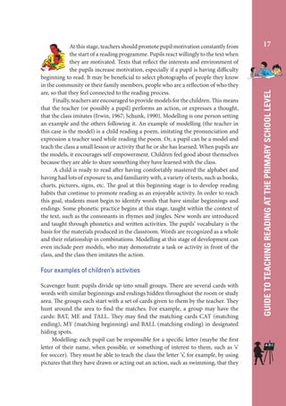 Four examples of children’s activities
Scavenger hunt: pupils divide up into small groups. There are several cards with
words with similar beginnings and endings hidden throughout the room or study
area. The groups each start with a set of cards given to them by the teacher. They
hunt around the area to find the matches. For example, a group may have the
cards: BAT, ME and TALL. They may find the matching cards CAT (matching
ending), MY (matching beginning) and BALL (matching ending) in designated
hiding spots.
Modelling: each pupil can be responsible for a specific letter (maybe the first
letter of their name, when possible, or something of interest to them, such as ‘s’
for soccer). They must be able to teach the class the letter ‘s’, for example, by using
pictures that they have drawn or acting out an action, such as swimming, that they

17

GUIDE TO TEACHING READING AT THE PRIMARY SCHOOL LEVEL

At this stage, teachers should promote pupil motivation constantly from
the start of a reading programme. Pupils react willingly to the text when
they are motivated. Texts that reflect the interests and environment of
the pupils increase motivation, especially if a pupil is having difficulty
beginning to read. It may be beneficial to select photographs of people they know
in the community or their family members, people who are a reflection of who they
are, so that they feel connected to the reading process.
Finally, teachers are encouraged to provide models for the children. This means
that the teacher (or possibly a pupil) performs an action, or expresses a thought,
that the class imitates (Irwin, 1967; Schunk, 1990). Modelling is one person setting
an example and the others following it. An example of modelling (the teacher in
this case is the model) is a child reading a poem, imitating the pronunciation and
expression a teacher used while reading the poem. Or, a pupil can be a model and
teach the class a small lesson or activity that he or she has learned. When pupils are
the models, it encourages self-empowerment. Children feel good about themselves
because they are able to share something they have learned with the class.
A child is ready to read after having comfortably mastered the alphabet and
having had lots of exposure to, and familiarity with, a variety of texts, such as books,
charts, pictures, signs, etc. The goal at this beginning stage is to develop reading
habits that continue to promote reading as an enjoyable activity. In order to reach
this goal, students must begin to identify words that have similar beginnings and
endings. Some phonetic practice begins at this stage, taught within the context of
the text, such as the consonants in rhymes and jingles. New words are introduced
and taught through phonetics and written activities. The pupils’ vocabulary is the
basis for the materials produced in the classroom. Words are recognized as a whole
and their relationship in combinations. Modelling at this stage of development can
even include peer models, who may demonstrate a task or activity in front of the
class, and the class then imitates the action.

 