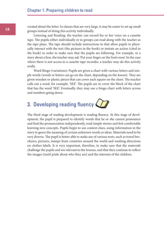 Chapter 1. Preparing children to read

18

created about the letter. In classes that are very large, it may be easier to set up small
groups instead of doing this activity individually.
Listening and Reading: the teacher can record his or her voice on a cassette
tape. The pupils either individually or in groups can read along with the teacher as
the tape plays. The tape should include instructions to that allow pupils to physically interact with the text (the pictures in the book) or imitate an action (cited in
the book) in order to make sure that the pupils are following. For example, in a
story about a lion, the teacher may ask ‘Put your finger on the lion’s nose’. In the case
where there is not access to a cassette tape recorder, a teacher may do this activity
orally.
Word Bingo (variations): Pupils are given a chart with various letters and simple words (words or letters can go on the chart, depending on the lesson). They are
given wooden or plastic pieces that can cover each square on the chart. The teacher
calls out a word, for example, ‘SEE’. The pupils are to cover the block of the chart
that has the word ‘SEE’. Eventually, they may use a bingo chart with letters across
and numbers going down.

3. Developing reading fluency
The third stage of reading development is reading fluency. At this stage of development, the pupil is prepared to identify words that he or she cannot pronounce
and find the pronunciation independently, read simple stories and feel comfortable
learning new concepts. Pupils begin to use context clues, using information in the
story to guess the meaning of certain unknown words or ideas. Materials need to be
very diverse. The pupil is better able to make use of various texts, such as travel brochures, pictures, stamps from countries around the world and washing directions
on clothes labels. It is very important, therefore, to make sure that the materials
challenge the pupils and are relevant to the lessons, and that they continue to reflect
the images (instil pride about who they are) and the interests of the children.

 