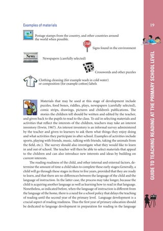 19

Examples of materials
Postage stamps from the country, and other countries around
the world when possible.

Newspapers (carefully selected)

Crosswords and other puzzles
Clothing cleaning (for example wash in cold water)
or composition (for example cotton) labels

Materials that may be used at this stage of development include
puzzles, food boxes, riddles, plays, newspapers (carefully selected),
comic strips, drawings, pictures and children’s publications. The
stories the children tell should be written and edited by the teacher,
and given back to the pupils to read to the class. To aid in selecting materials and
activities that reflect the interests of the children, teachers may take an interest
inventory (Irwin, 1967). An interest inventory is an informal survey administered
by the teacher and given to learners to ask them what things they enjoy doing
and what activities they participate in after school. Examples of activities include
sports, playing with friends, music, talking with friends, taking the animals from
the field, etc.). The survey should also investigate what they would like to learn
in and out of school. The teacher will then be able to select materials that appeal
to the children and can also introduce new interests and ideas by building on
current interests.
The reading readiness of the child, and other internal and external factors, determine the amount of time a child takes to complete these early stages.Generally, a
child will go through these stages in three to five years, provided that they are ready
to learn, and that there are no differences between the language of the child and the
language of instruction. In the latter case, the process may take longer, because the
child is acquiring another language as well as learning how to read in that language.
Nonetheless, as indicated before, when the language of instruction is different from
the language of the home, there is a need for a school policy that delays the teaching
of reading until the second year of the primary level. Language development is a
crucial aspect of reading readiness. Thus the first year of primary education should
be dedicated to language development in preparation for reading in the language

GUIDE TO TEACHING READING AT THE PRIMARY SCHOOL LEVEL

Signs found in the environment

 