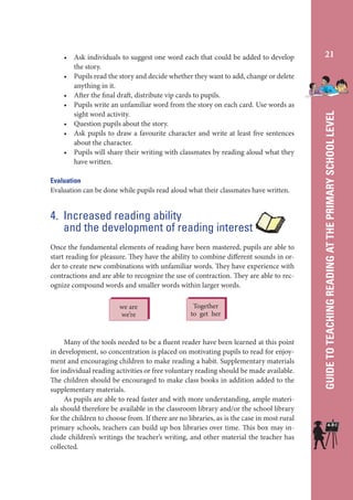Evaluation
Evaluation can be done while pupils read aloud what their classmates have written.

4. Increased reading ability
and the development of reading interest
Once the fundamental elements of reading have been mastered, pupils are able to
start reading for pleasure. They have the ability to combine different sounds in order to create new combinations with unfamiliar words. They have experience with
contractions and are able to recognize the use of contraction. They are able to recognize compound words and smaller words within larger words.
we are
we’re

Together
to get her

Many of the tools needed to be a fluent reader have been learned at this point
in development, so concentration is placed on motivating pupils to read for enjoyment and encouraging children to make reading a habit. Supplementary materials
for individual reading activities or free voluntary reading should be made available.
The children should be encouraged to make class books in addition added to the
supplementary materials.
As pupils are able to read faster and with more understanding, ample materials should therefore be available in the classroom library and/or the school library
for the children to choose from. If there are no libraries, as is the case in most rural
primary schools, teachers can build up box libraries over time. This box may include children’s writings the teacher’s writing, and other material the teacher has
collected.

21

GUIDE TO TEACHING READING AT THE PRIMARY SCHOOL LEVEL

• Ask individuals to suggest one word each that could be added to develop
the story.
• Pupils read the story and decide whether they want to add, change or delete
anything in it.
• After the final draft, distribute vip cards to pupils.
• Pupils write an unfamiliar word from the story on each card. Use words as
sight word activity.
• Question pupils about the story.
• Ask pupils to draw a favourite character and write at least five sentences
about the character.
• Pupils will share their writing with classmates by reading aloud what they
have written.

 