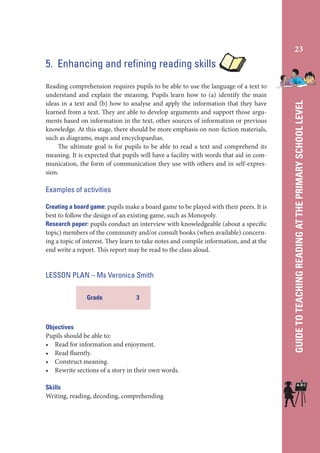 23

Reading comprehension requires pupils to be able to use the language of a text to
understand and explain the meaning. Pupils learn how to (a) identify the main
ideas in a text and (b) how to analyse and apply the information that they have
learned from a text. They are able to develop arguments and support those arguments based on information in the text, other sources of information or previous
knowledge. At this stage, there should be more emphasis on non-fiction materials,
such as diagrams, maps and encyclopaedias.
The ultimate goal is for pupils to be able to read a text and comprehend its
meaning. It is expected that pupils will have a facility with words that aid in communication, the form of communication they use with others and in self-expression.

Examples of activities
Creating a board game: pupils make a board game to be played with their peers. It is
best to follow the design of an existing game, such as Monopoly.
Research paper: pupils conduct an interview with knowledgeable (about a specific
topic) members of the community and/or consult books (when available) concerning a topic of interest. They learn to take notes and compile information, and at the
end write a report. This report may be read to the class aloud.

LESSON PLAN – Ms Veronica Smith
Grade

3

Objectives
Pupils should be able to:
• Read for information and enjoyment.
• Read fluently.
• Construct meaning.
• Rewrite sections of a story in their own words.
Skills
Writing, reading, decoding, comprehending

GUIDE TO TEACHING READING AT THE PRIMARY SCHOOL LEVEL

5. Enhancing and refining reading skills

 