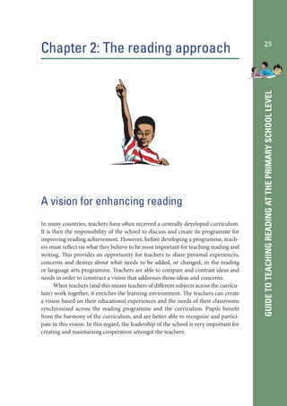 A vision for enhancing reading
In many countries, teachers have often received a centrally developed curriculum.
It is then the responsibility of the school to discuss and create its programme for
improving reading achievement. However, before developing a programme, teachers must reflect on what they believe to be most important for teaching reading and
writing. This provides an opportunity for teachers to share personal experiences,
concerns and desires about what needs to be added, or changed, in the reading
or language arts programme. Teachers are able to compare and contrast ideas and
needs in order to construct a vision that addresses those ideas and concerns.
When teachers (and this means teachers of different subjects across the curriculum) work together, it enriches the learning environment. The teachers can create
a vision based on their educational experiences and the needs of their classrooms
synchronized across the reading programme and the curriculum. Pupils benefit
from the harmony of the curriculum, and are better able to recognize and participate in this vision. In this regard, the leadership of the school is very important for
creating and maintaining cooperation amongst the teachers.

25

GUIDE TO TEACHING READING AT THE PRIMARY SCHOOL LEVEL

Chapter 2: The reading approach

 