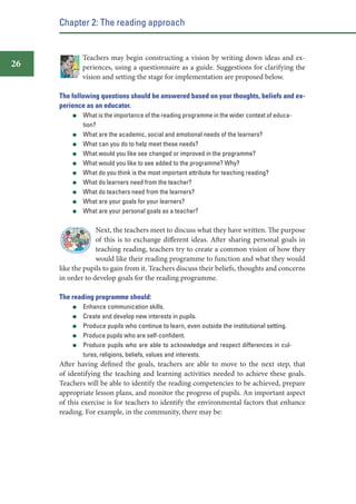 Chapter 2: The reading approach

26

Teachers may begin constructing a vision by writing down ideas and experiences, using a questionnaire as a guide. Suggestions for clarifying the
vision and setting the stage for implementation are proposed below.
The following questions should be answered based on your thoughts, beliefs and experience as an educator.
What is the importance of the reading programme in the wider context of education?
What are the academic, social and emotional needs of the learners?
What can you do to help meet these needs?
What would you like see changed or improved in the programme?
What would you like to see added to the programme? Why?
What do you think is the most important attribute for teaching reading?
What do learners need from the teacher?
What do teachers need from the learners?
What are your goals for your learners?
What are your personal goals as a teacher?

Next, the teachers meet to discuss what they have written. The purpose
of this is to exchange different ideas. After sharing personal goals in
teaching reading, teachers try to create a common vision of how they
would like their reading programme to function and what they would
like the pupils to gain from it. Teachers discuss their beliefs, thoughts and concerns
in order to develop goals for the reading programme.
The reading programme should:
Enhance communication skills.
Create and develop new interests in pupils.
Produce pupils who continue to learn, even outside the institutional setting.
Produce pupils who are self-conﬁdent.
Produce pupils who are able to acknowledge and respect differences in cultures, religions, beliefs, values and interests.

After having defined the goals, teachers are able to move to the next step, that
of identifying the teaching and learning activities needed to achieve these goals.
Teachers will be able to identify the reading competencies to be achieved, prepare
appropriate lesson plans, and monitor the progress of pupils. An important aspect
of this exercise is for teachers to identify the environmental factors that enhance
reading. For example, in the community, there may be:

 